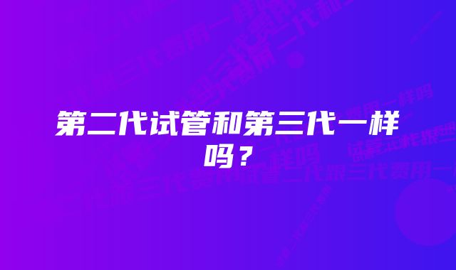 第二代试管和第三代一样吗？