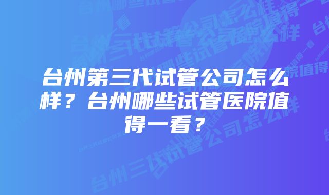 台州第三代试管公司怎么样？台州哪些试管医院值得一看？