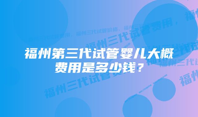 福州第三代试管婴儿大概费用是多少钱？