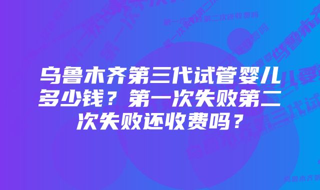 乌鲁木齐第三代试管婴儿多少钱？第一次失败第二次失败还收费吗？