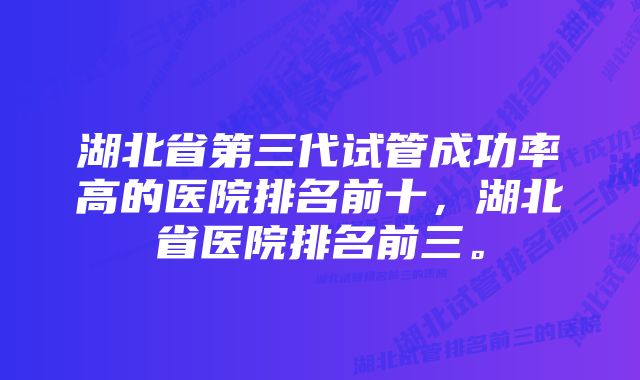 湖北省第三代试管成功率高的医院排名前十，湖北省医院排名前三。