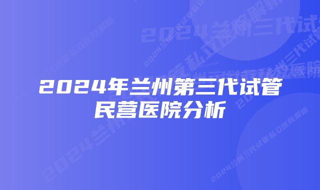 2024年兰州第三代试管民营医院分析