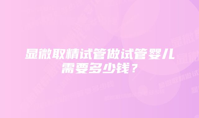 显微取精试管做试管婴儿需要多少钱？