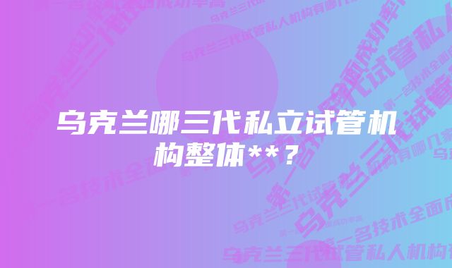 乌克兰哪三代私立试管机构整体**？