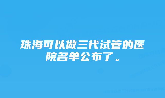 珠海可以做三代试管的医院名单公布了。