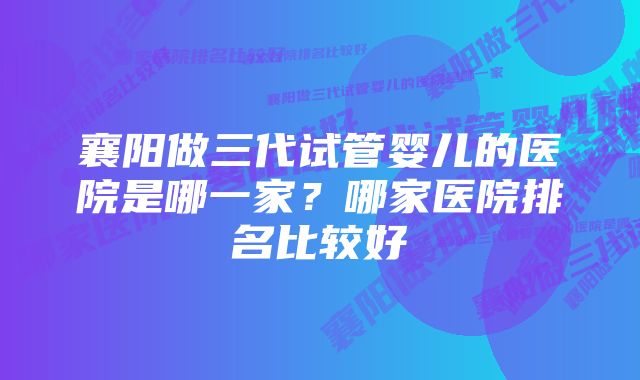 襄阳做三代试管婴儿的医院是哪一家？哪家医院排名比较好