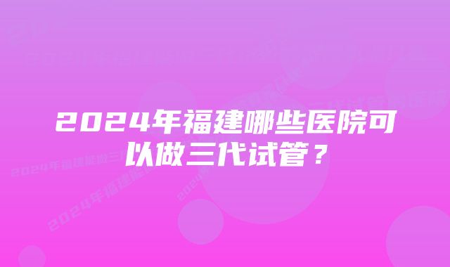 2024年福建哪些医院可以做三代试管？