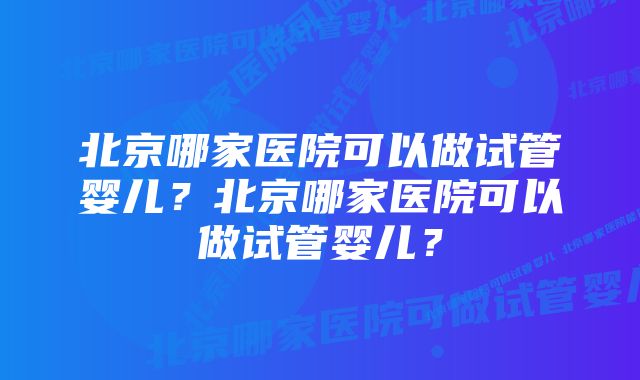 北京哪家医院可以做试管婴儿？北京哪家医院可以做试管婴儿？