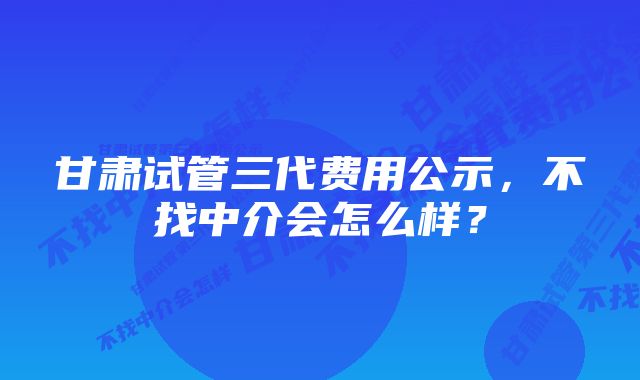 甘肃试管三代费用公示，不找中介会怎么样？