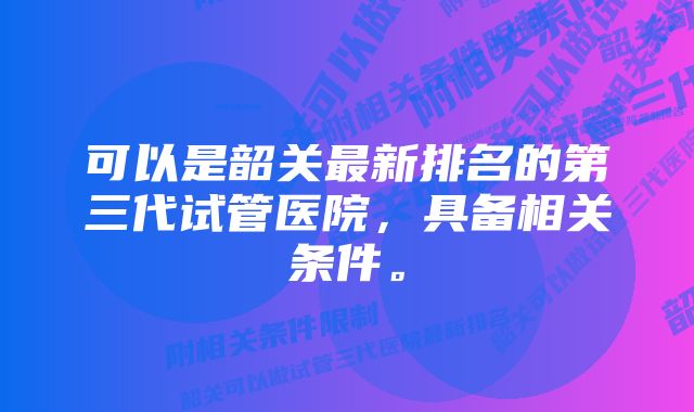 可以是韶关最新排名的第三代试管医院，具备相关条件。