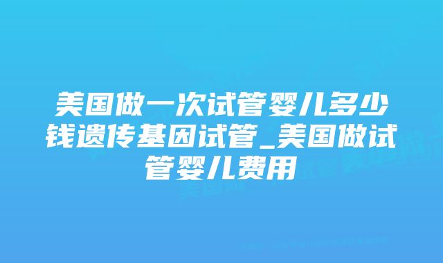 美国做一次试管婴儿多少钱遗传基因试管_美国做试管婴儿费用