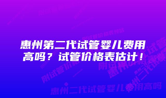 惠州第二代试管婴儿费用高吗？试管价格表估计！