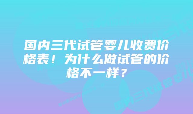 国内三代试管婴儿收费价格表！为什么做试管的价格不一样？