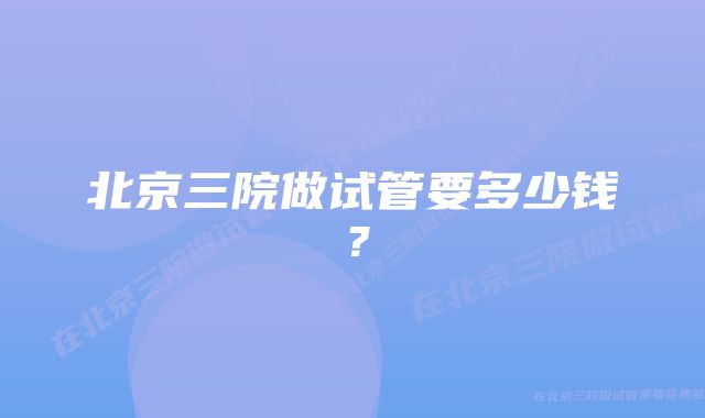 北京三院做试管要多少钱？