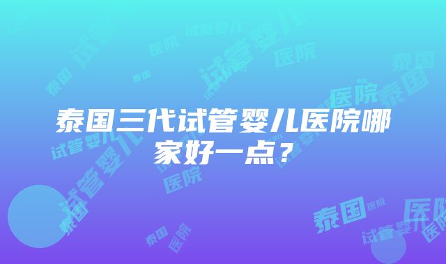 泰国三代试管婴儿医院哪家好一点？