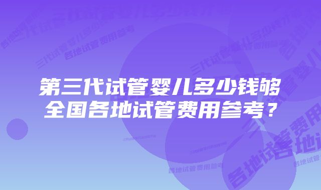 第三代试管婴儿多少钱够全国各地试管费用参考？