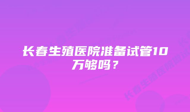 长春生殖医院准备试管10万够吗？