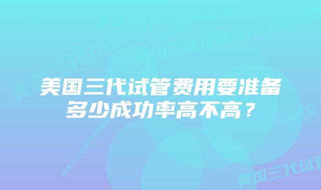 美国三代试管费用要准备多少成功率高不高？