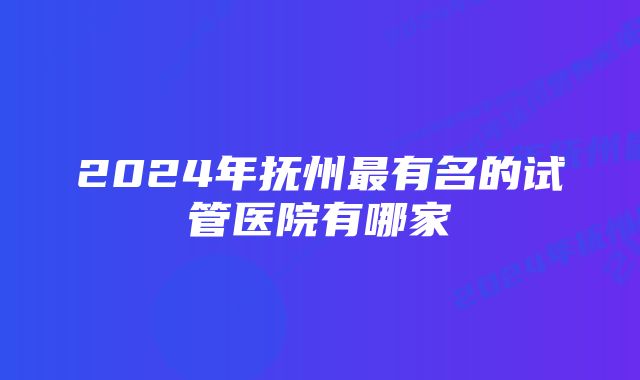 2024年抚州最有名的试管医院有哪家