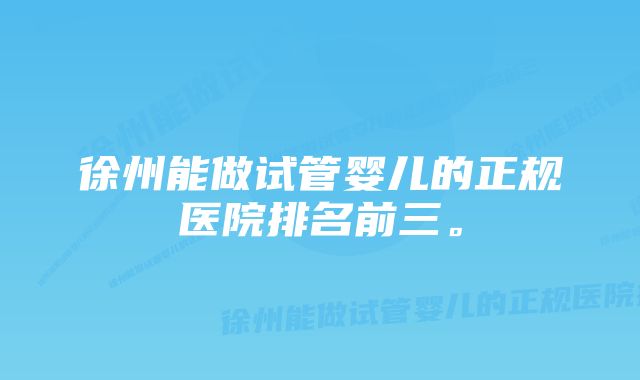 徐州能做试管婴儿的正规医院排名前三。