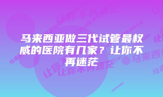 马来西亚做三代试管最权威的医院有几家？让你不再迷茫