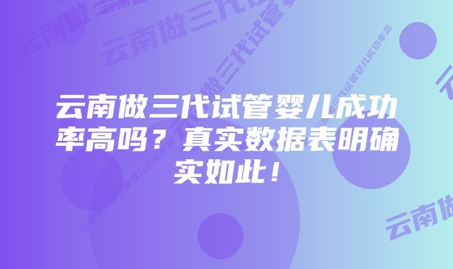 云南做三代试管婴儿成功率高吗？真实数据表明确实如此！