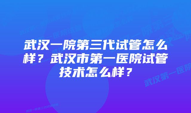 武汉一院第三代试管怎么样？武汉市第一医院试管技术怎么样？