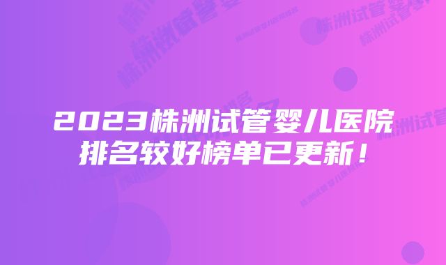 2023株洲试管婴儿医院排名较好榜单已更新！