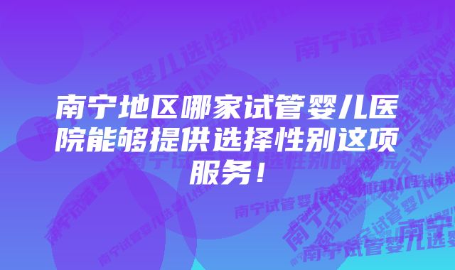 南宁地区哪家试管婴儿医院能够提供选择性别这项服务！