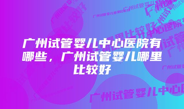 广州试管婴儿中心医院有哪些，广州试管婴儿哪里比较好