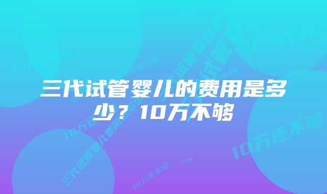 三代试管婴儿的费用是多少？10万不够