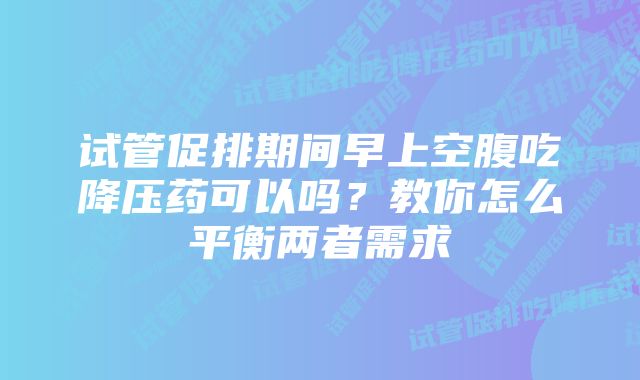 试管促排期间早上空腹吃降压药可以吗？教你怎么平衡两者需求