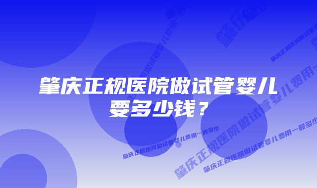 肇庆正规医院做试管婴儿要多少钱？