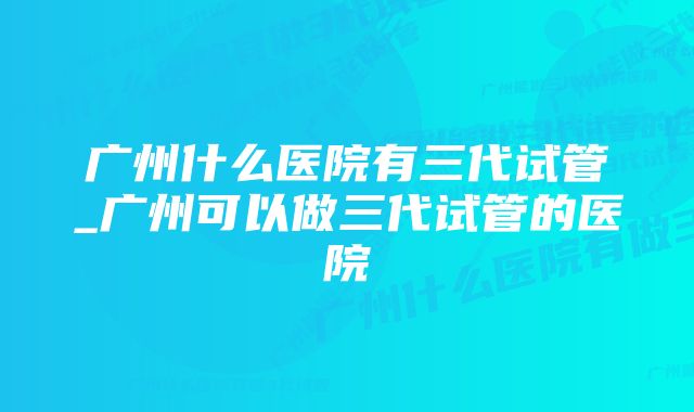 广州什么医院有三代试管_广州可以做三代试管的医院