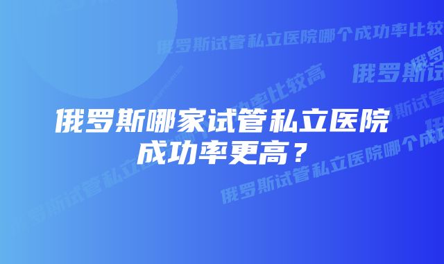 俄罗斯哪家试管私立医院成功率更高？