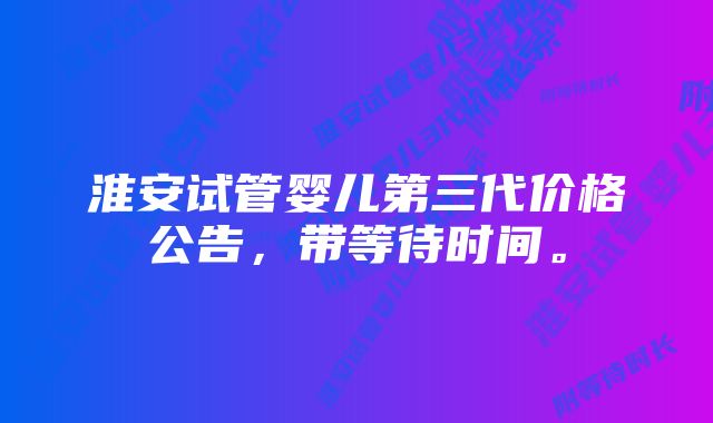 淮安试管婴儿第三代价格公告，带等待时间。