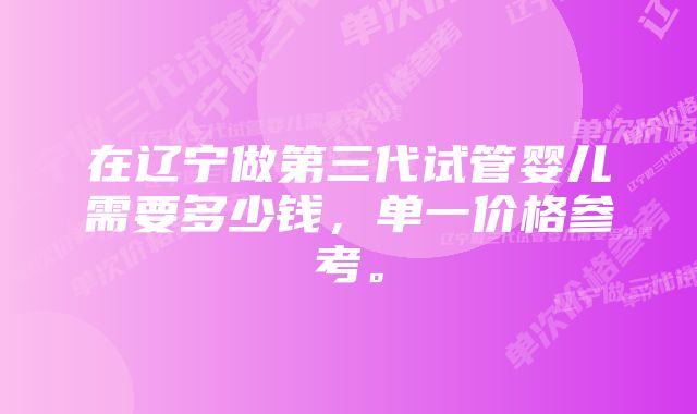 在辽宁做第三代试管婴儿需要多少钱，单一价格参考。