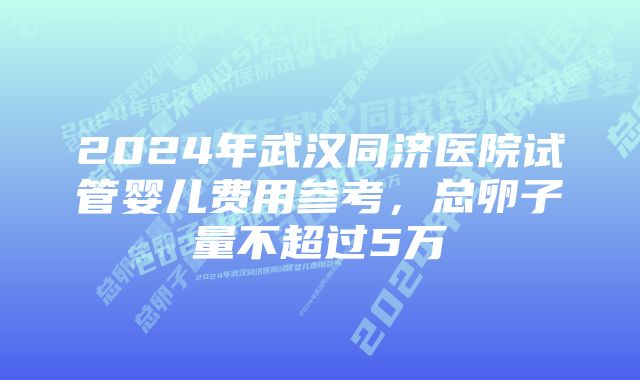 2024年武汉同济医院试管婴儿费用参考，总卵子量不超过5万