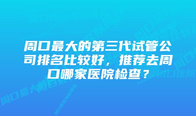 周口最大的第三代试管公司排名比较好，推荐去周口哪家医院检查？