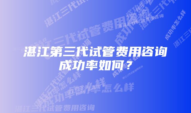 湛江第三代试管费用咨询成功率如何？