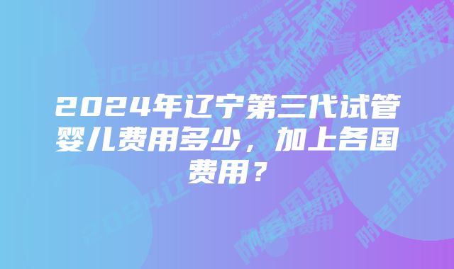 2024年辽宁第三代试管婴儿费用多少，加上各国费用？