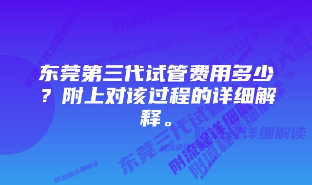 东莞第三代试管费用多少？附上对该过程的详细解释。