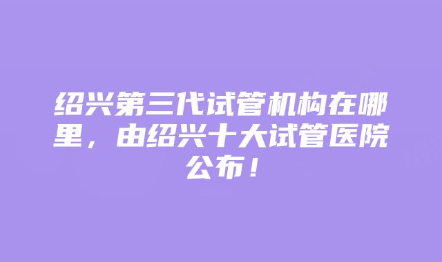 绍兴第三代试管机构在哪里，由绍兴十大试管医院公布！