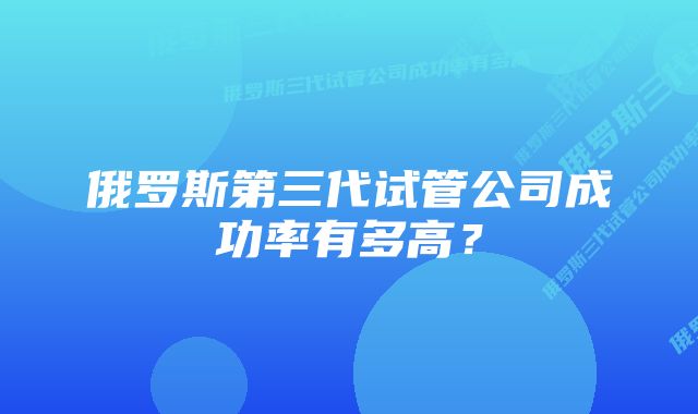 俄罗斯第三代试管公司成功率有多高？