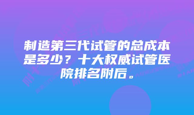 制造第三代试管的总成本是多少？十大权威试管医院排名附后。