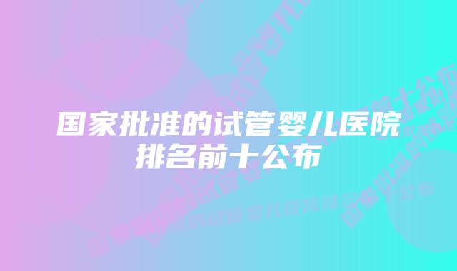 国家批准的试管婴儿医院排名前十公布