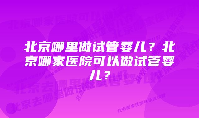 北京哪里做试管婴儿？北京哪家医院可以做试管婴儿？