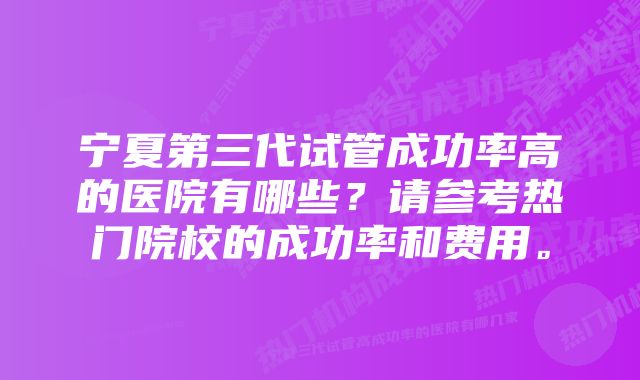 宁夏第三代试管成功率高的医院有哪些？请参考热门院校的成功率和费用。