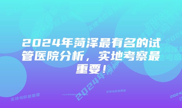 2024年菏泽最有名的试管医院分析，实地考察最重要！