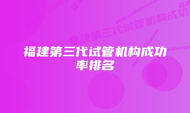 福建第三代试管机构成功率排名